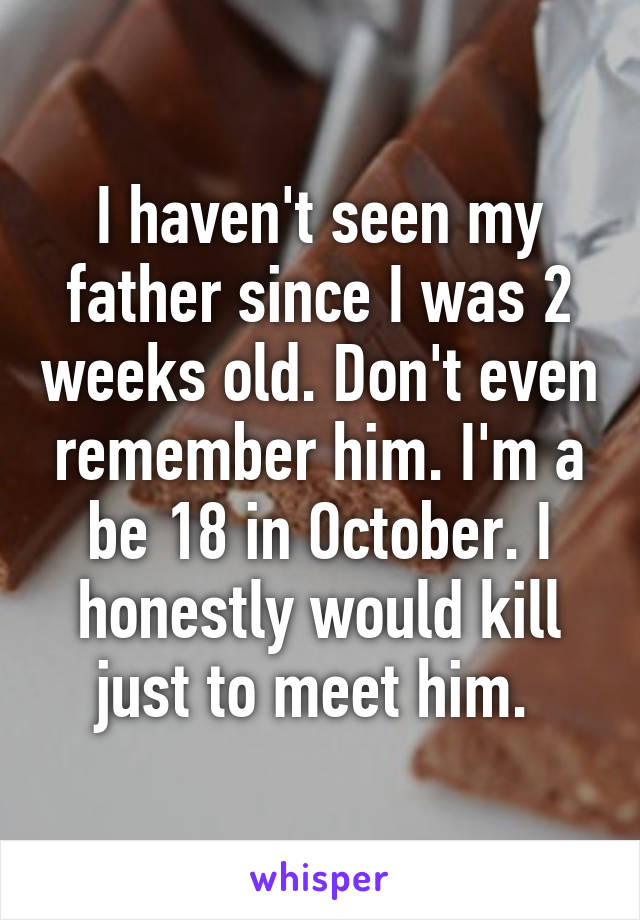 I haven't seen my father since I was 2 weeks old. Don't even remember him. I'm a be 18 in October. I honestly would kill just to meet him. 