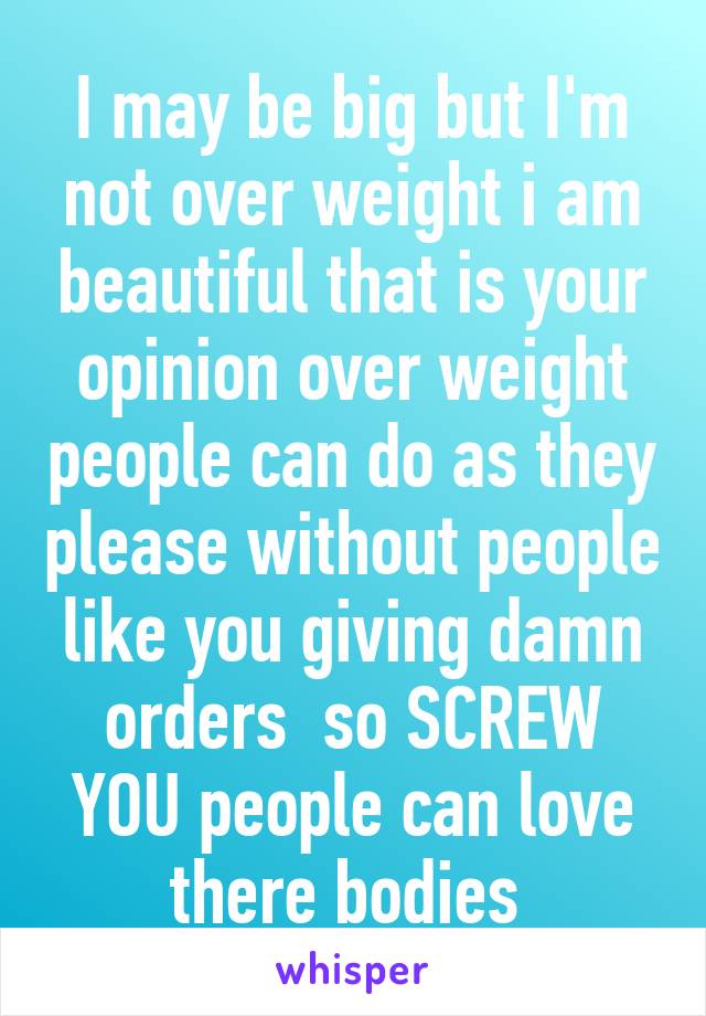 I may be big but I'm not over weight i am beautiful that is your opinion over weight people can do as they please without people like you giving damn orders  so SCREW YOU people can love there bodies 