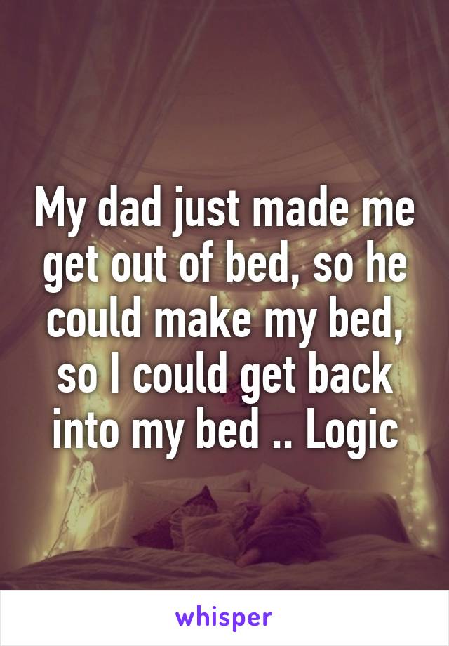 My dad just made me get out of bed, so he could make my bed, so I could get back into my bed .. Logic