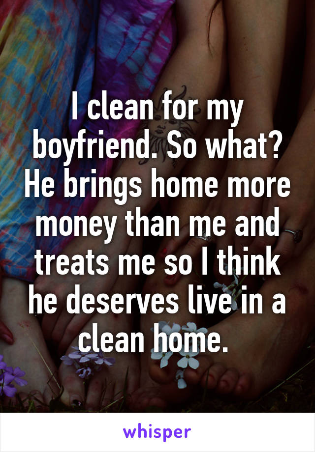 I clean for my boyfriend. So what? He brings home more money than me and treats me so I think he deserves live in a clean home. 