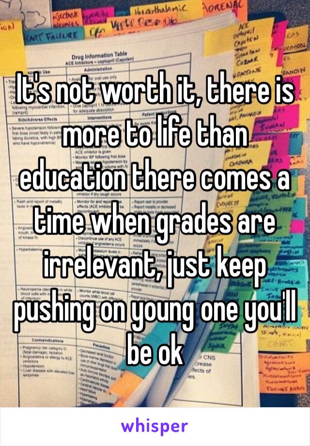 It's not worth it, there is more to life than education there comes a time when grades are irrelevant, just keep pushing on young one you'll be ok 