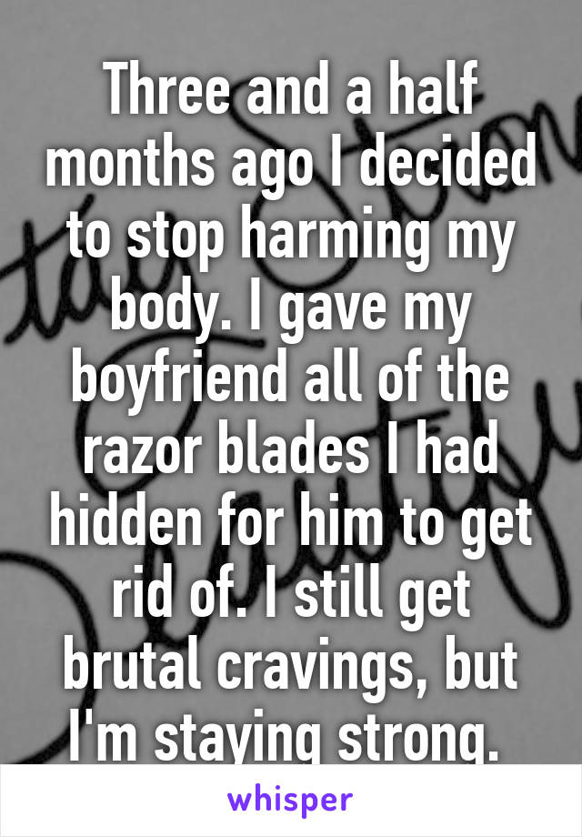 Three and a half months ago I decided to stop harming my body. I gave my boyfriend all of the razor blades I had hidden for him to get rid of. I still get brutal cravings, but I'm staying strong. 