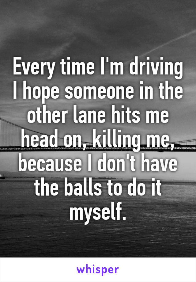 Every time I'm driving I hope someone in the other lane hits me head on, killing me, because I don't have the balls to do it myself.