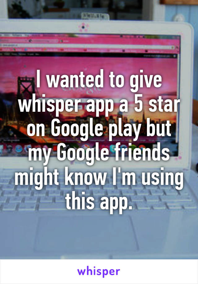 I wanted to give whisper app a 5 star on Google play but my Google friends might know I'm using this app.