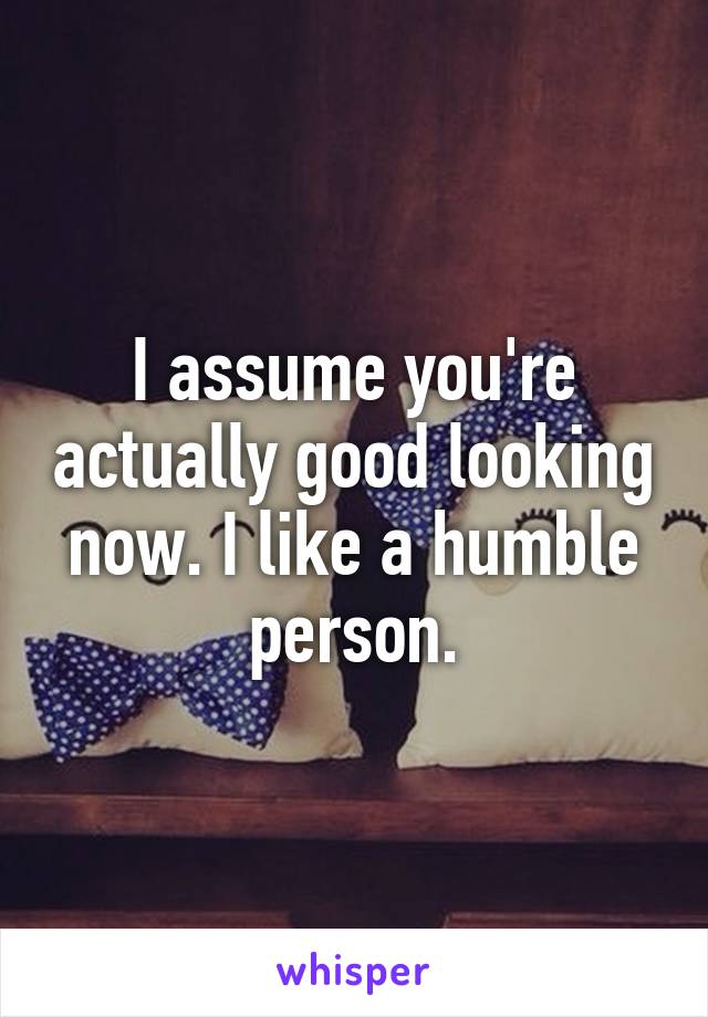 I assume you're actually good looking now. I like a humble person.