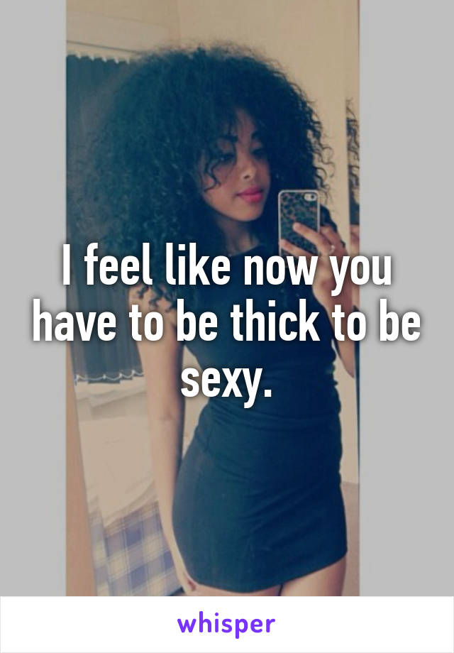 I feel like now you have to be thick to be sexy.