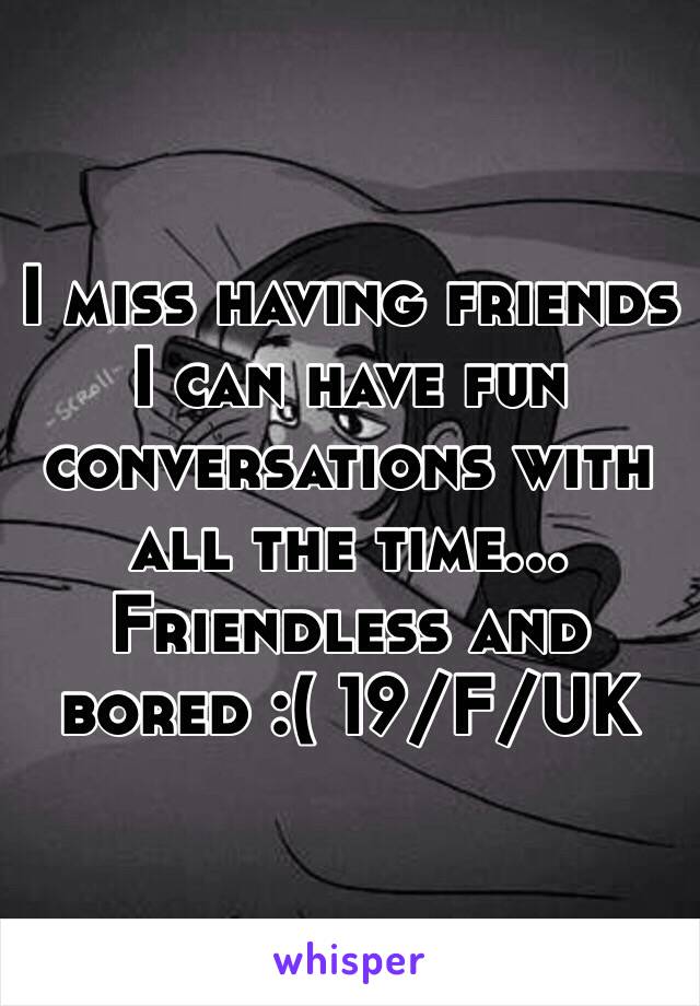 I miss having friends I can have fun conversations with all the time... Friendless and bored :( 19/F/UK 