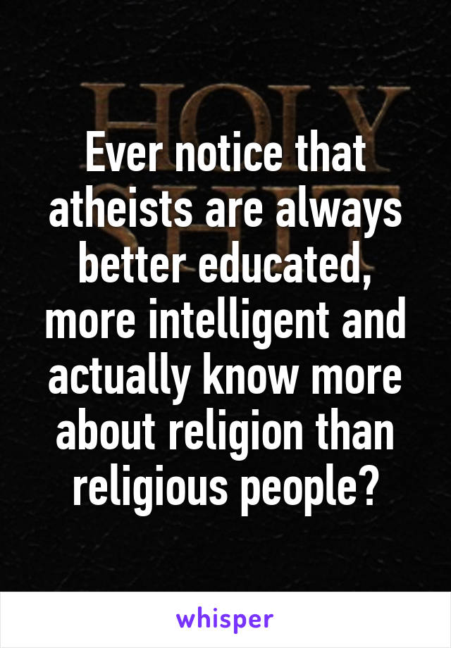 Ever notice that atheists are always better educated, more intelligent and actually know more about religion than religious people?