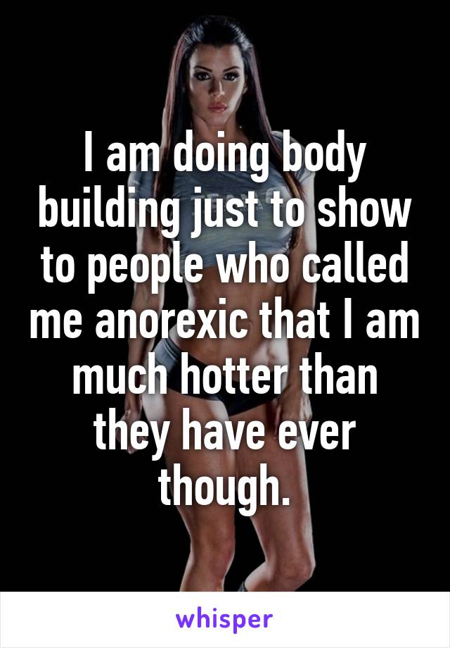 I am doing body building just to show to people who called me anorexic that I am much hotter than they have ever though.
