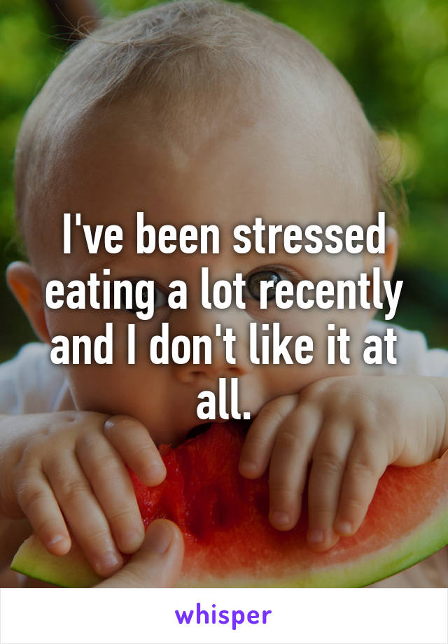 I've been stressed eating a lot recently and I don't like it at all.