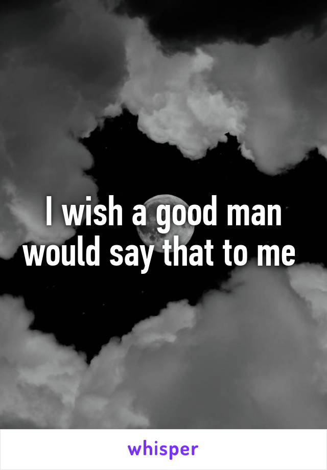 I wish a good man would say that to me 