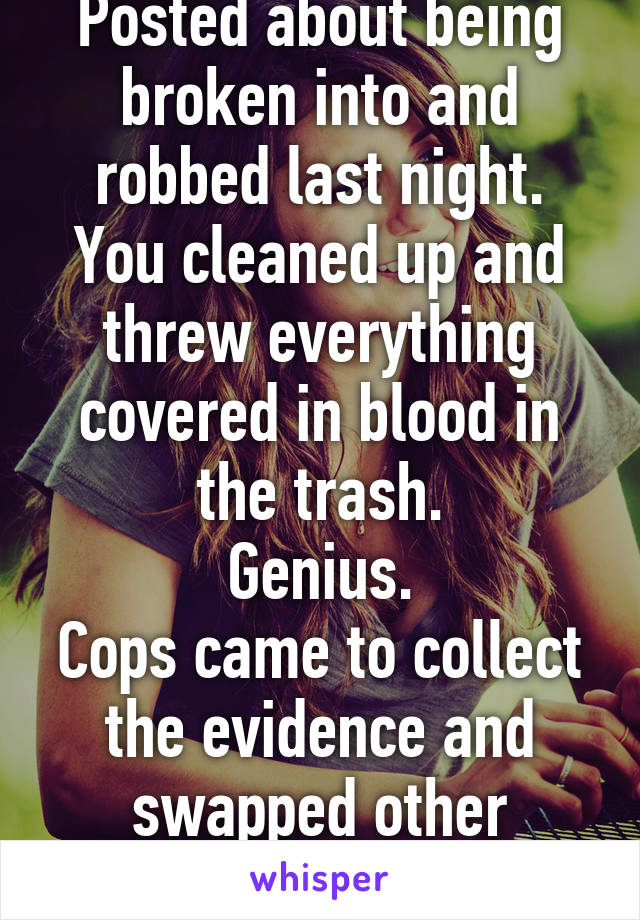 Posted about being broken into and robbed last night.
You cleaned up and threw everything covered in blood in the trash.
Genius.
Cops came to collect the evidence and swapped other samples.
