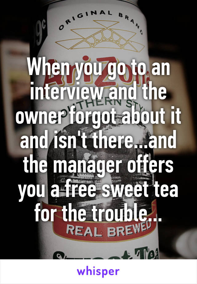 When you go to an interview and the owner forgot about it and isn't there...and the manager offers you a free sweet tea for the trouble...