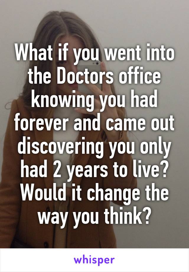 What if you went into the Doctors office knowing you had forever and came out discovering you only had 2 years to live? Would it change the way you think?
