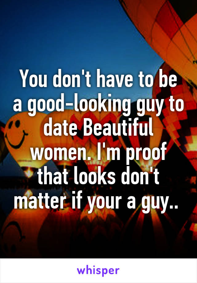 You don't have to be a good-looking guy to date Beautiful women. I'm proof that looks don't matter if your a guy.. 