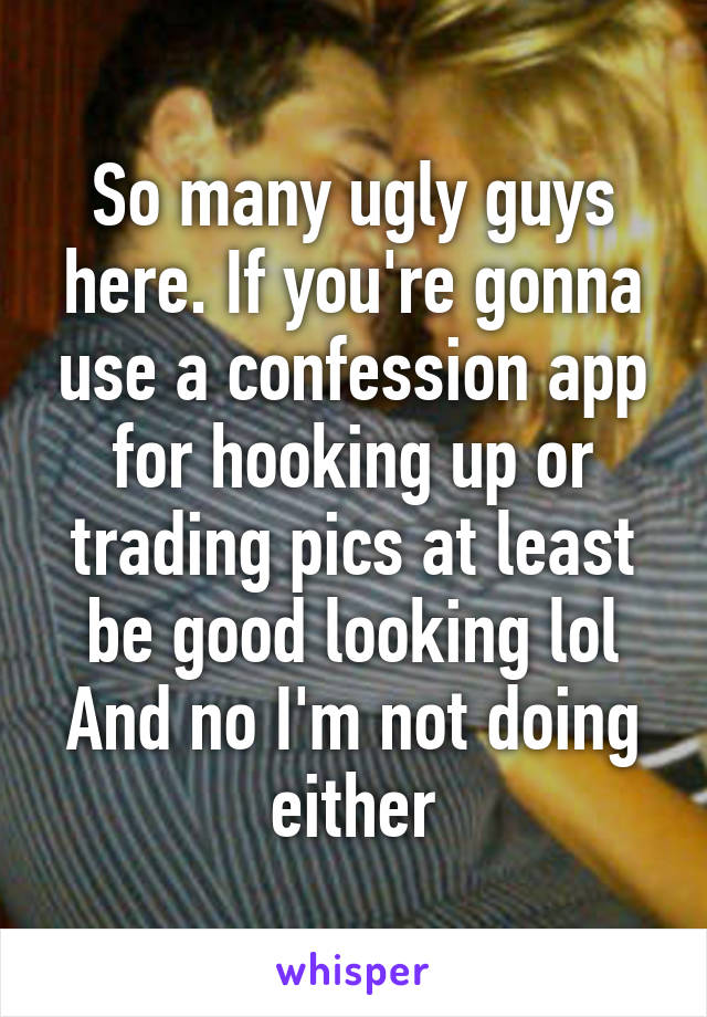 So many ugly guys here. If you're gonna use a confession app for hooking up or trading pics at least be good looking lol
And no I'm not doing either