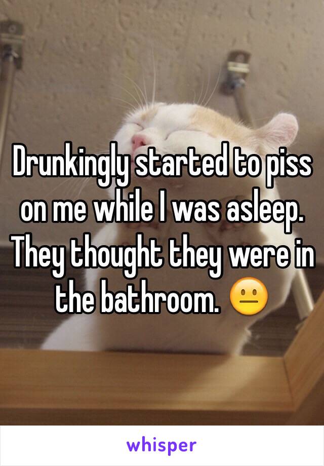 Drunkingly started to piss on me while I was asleep. They thought they were in the bathroom. 😐