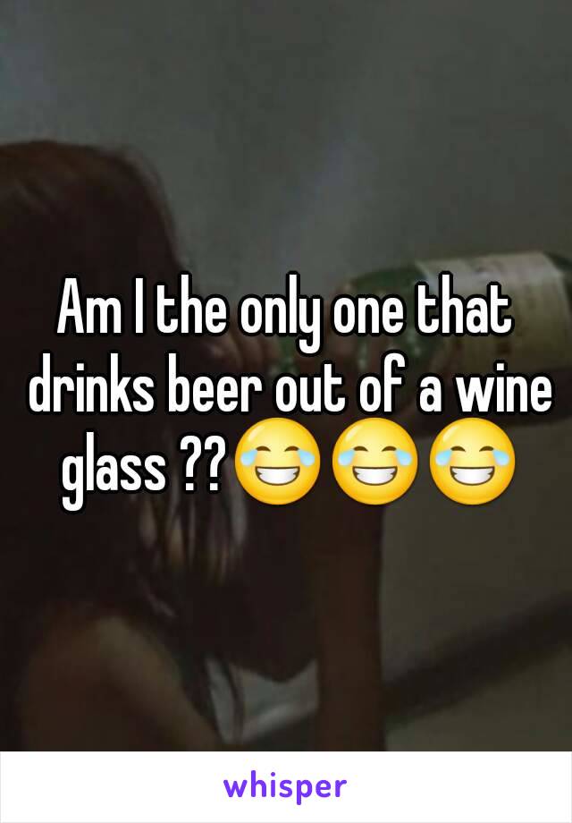 Am I the only one that drinks beer out of a wine glass ??😂😂😂