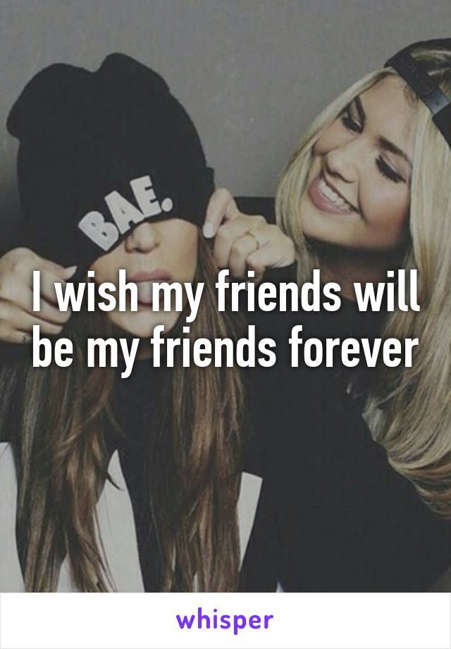 I wish my friends will be my friends forever