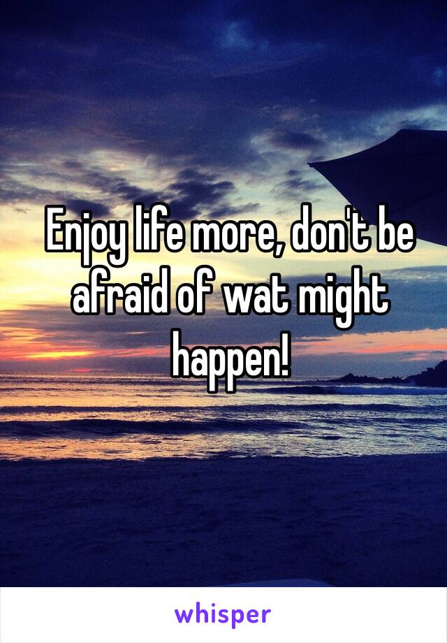 Enjoy life more, don't be afraid of wat might happen! 
