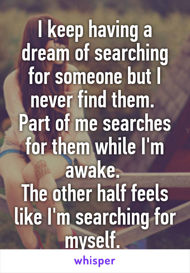 I keep having a dream of searching for someone but I never find them. 
Part of me searches for them while I'm awake. 
The other half feels like I'm searching for myself. 