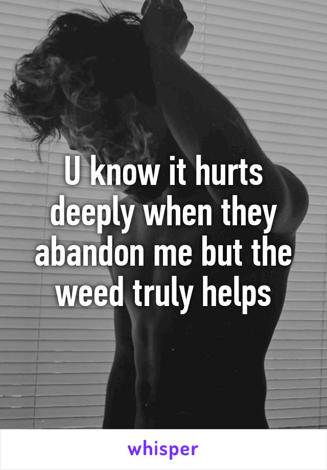 U know it hurts deeply when they abandon me but the weed truly helps