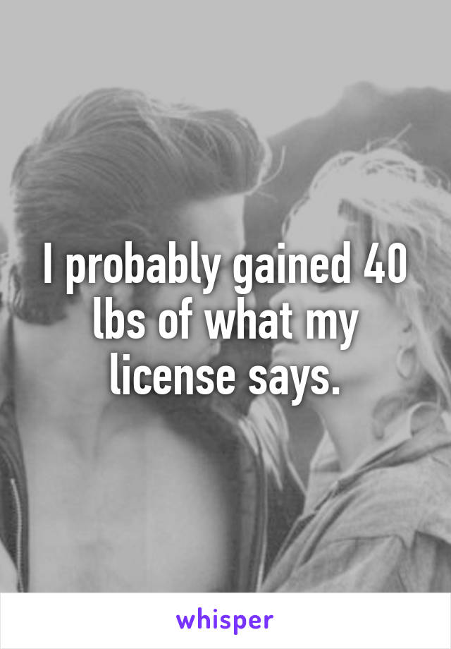 I probably gained 40 lbs of what my license says.