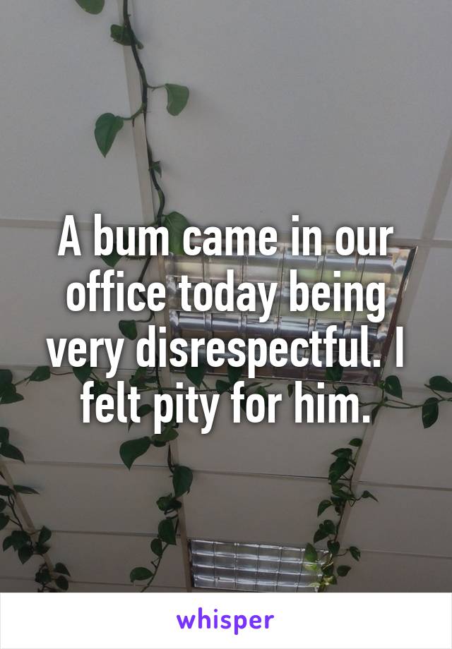 A bum came in our office today being very disrespectful. I felt pity for him.