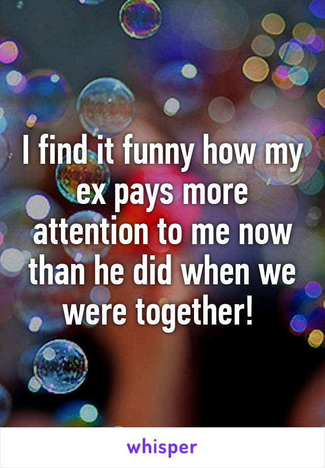 I find it funny how my ex pays more attention to me now than he did when we were together! 