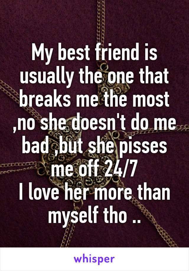 My best friend is usually the one that breaks me the most ,no she doesn't do me bad ,but she pisses me off 24/7
I love her more than myself tho ..