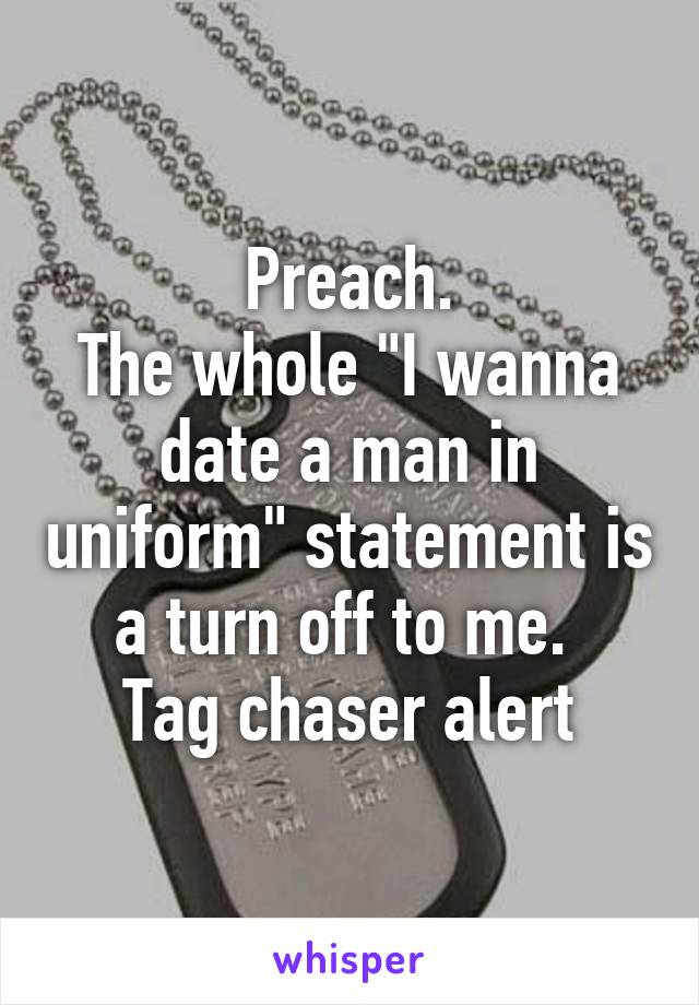 Preach.
The whole "I wanna date a man in uniform" statement is a turn off to me. 
Tag chaser alert