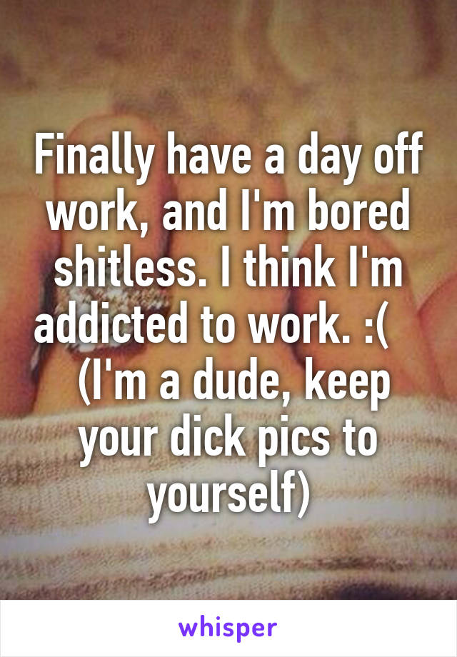 Finally have a day off work, and I'm bored shitless. I think I'm addicted to work. :(     (I'm a dude, keep your dick pics to yourself)