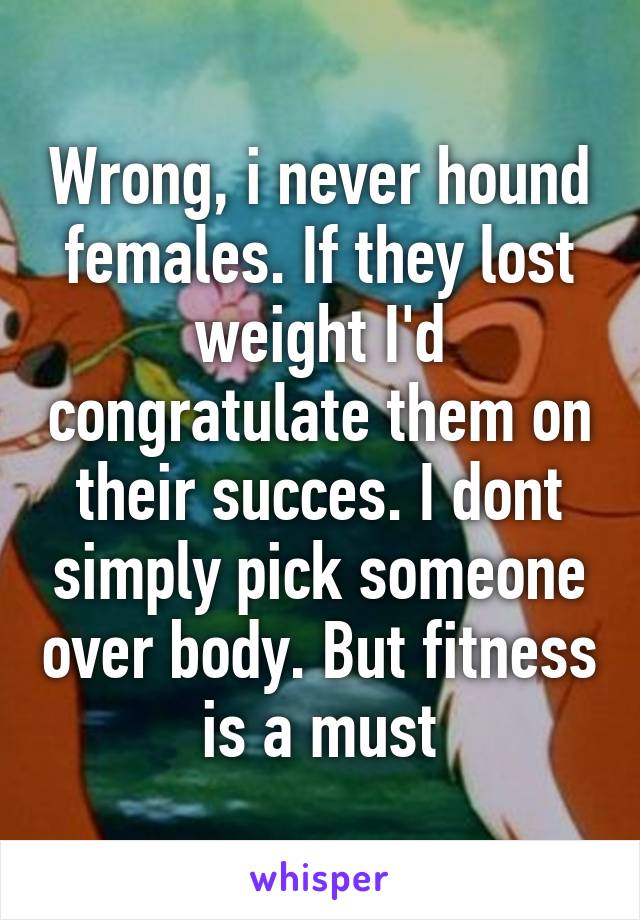 Wrong, i never hound females. If they lost weight I'd congratulate them on their succes. I dont simply pick someone over body. But fitness is a must