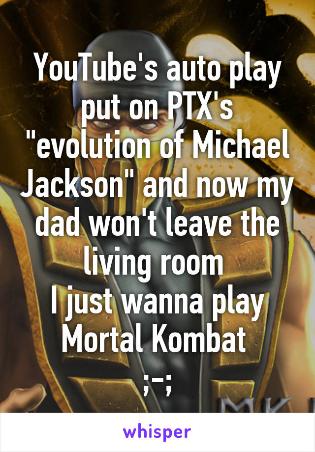 YouTube's auto play put on PTX's "evolution of Michael Jackson" and now my dad won't leave the living room 
I just wanna play Mortal Kombat 
;-;