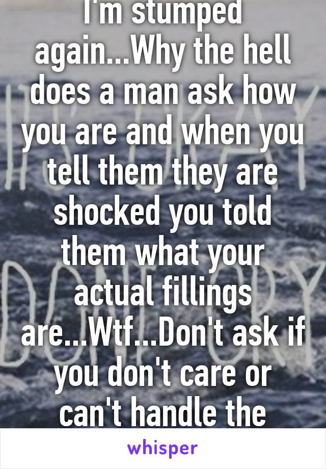 I'm stumped again...Why the hell does a man ask how you are and when you tell them they are shocked you told them what your actual fillings are...Wtf...Don't ask if you don't care or can't handle the truth!