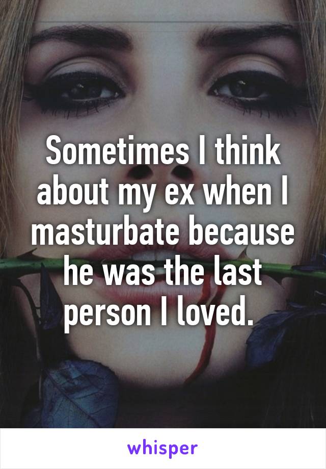 Sometimes I think about my ex when I masturbate because he was the last person I loved. 