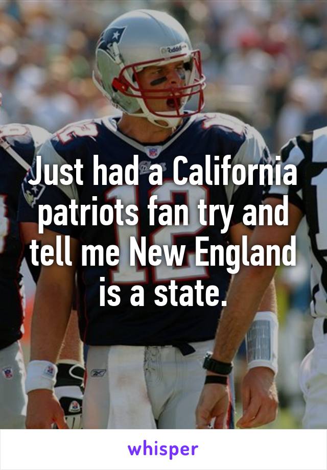 Just had a California patriots fan try and tell me New England is a state.