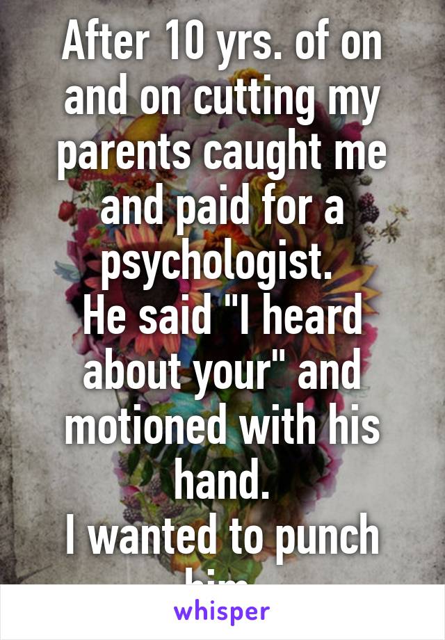 After 10 yrs. of on and on cutting my parents caught me and paid for a psychologist. 
He said "I heard about your" and motioned with his hand.
I wanted to punch him.