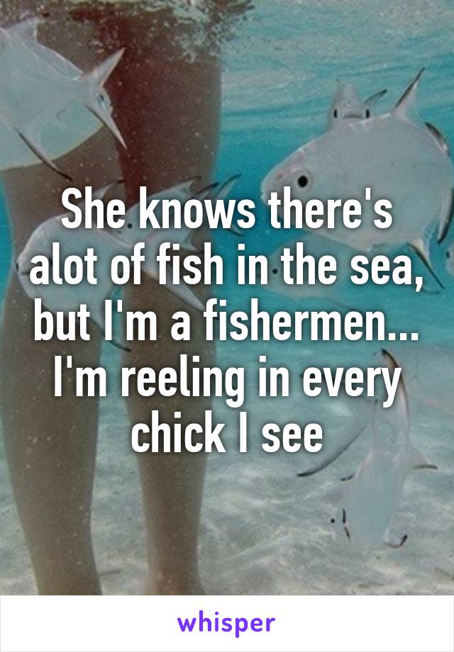 She knows there's alot of fish in the sea, but I'm a fishermen... I'm reeling in every chick I see