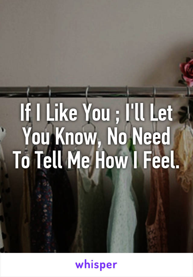 If I Like You ; I'll Let You Know, No Need To Tell Me How I Feel.