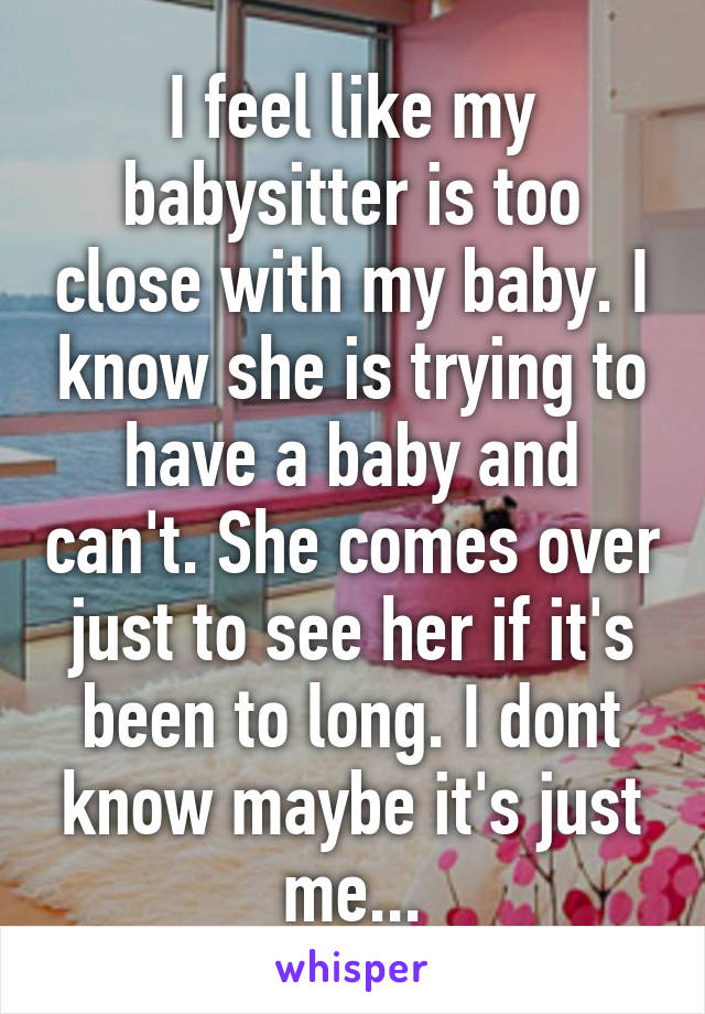 I feel like my babysitter is too close with my baby. I know she is trying to have a baby and can't. She comes over just to see her if it's been to long. I dont know maybe it's just me...
