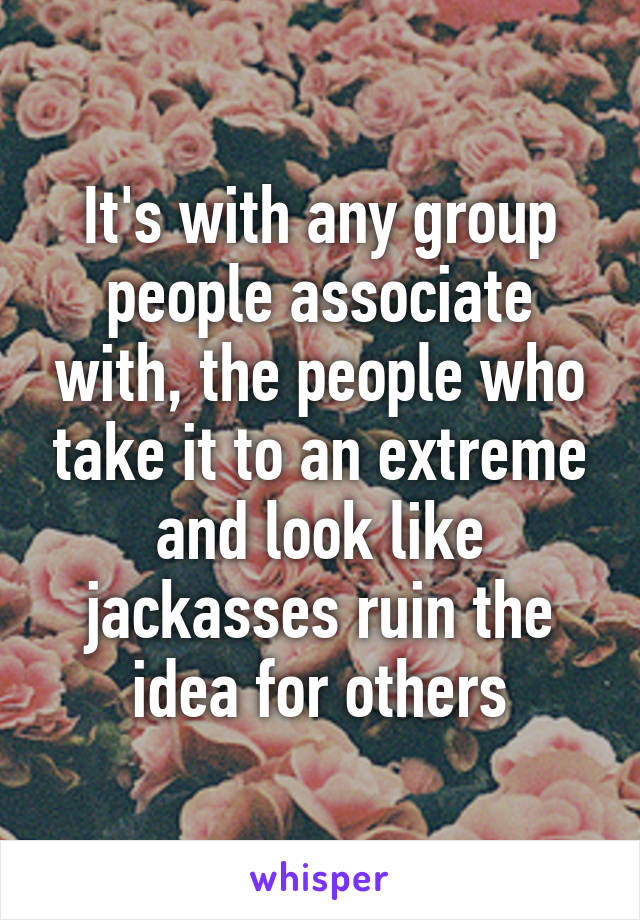 It's with any group people associate with, the people who take it to an extreme and look like jackasses ruin the idea for others