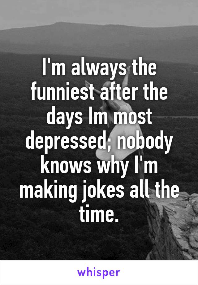 I'm always the funniest after the days Im most depressed; nobody knows why I'm making jokes all the time.