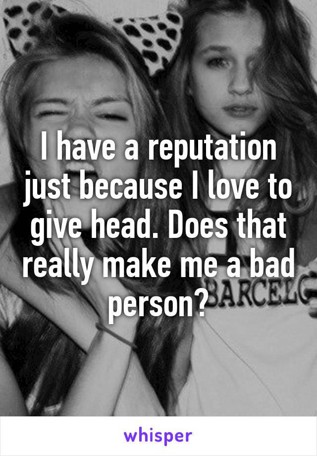 I have a reputation just because I love to give head. Does that really make me a bad person?