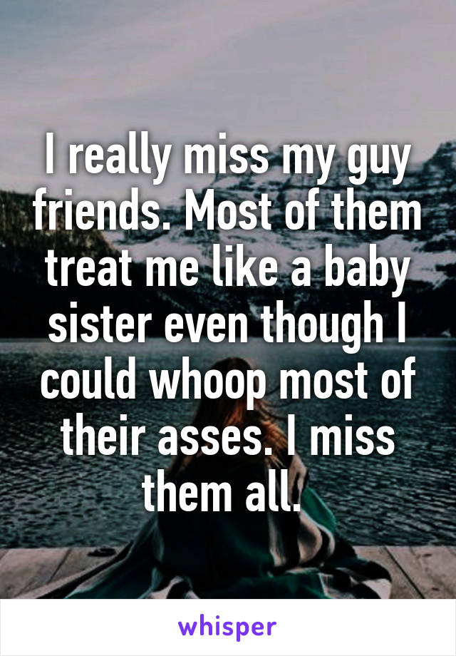 I really miss my guy friends. Most of them treat me like a baby sister even though I could whoop most of their asses. I miss them all. 
