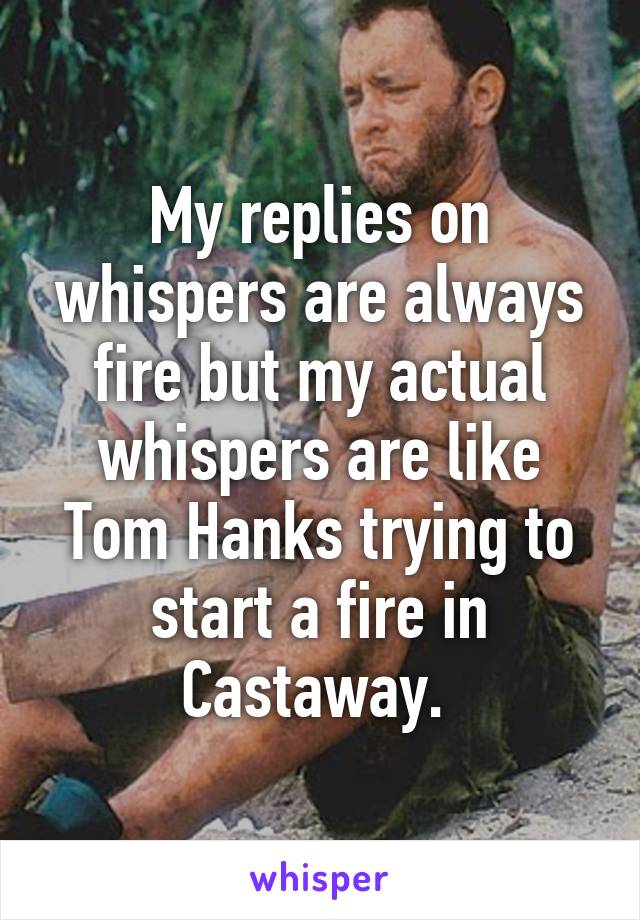 My replies on whispers are always fire but my actual whispers are like Tom Hanks trying to start a fire in Castaway. 
