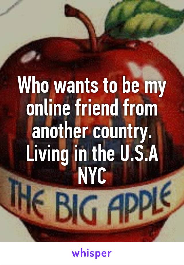 Who wants to be my online friend from another country. Living in the U.S.A NYC