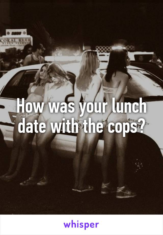 How was your lunch date with the cops?