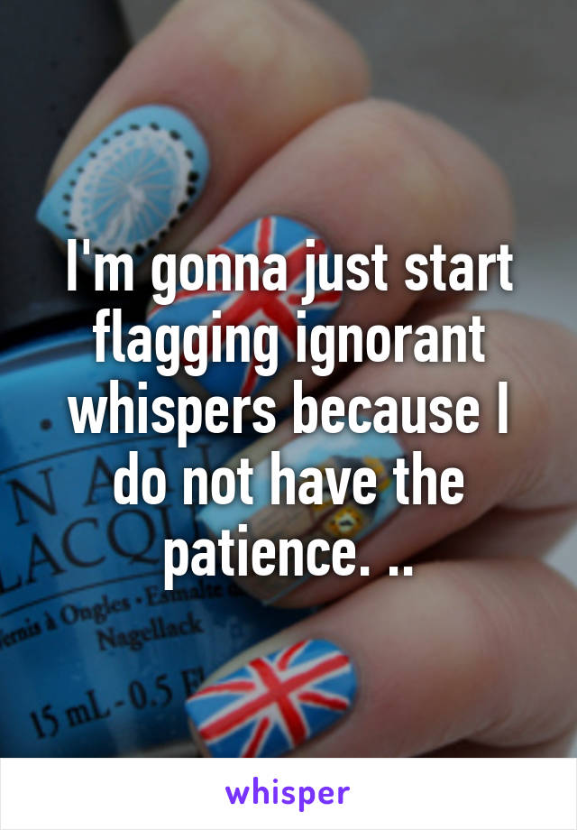I'm gonna just start flagging ignorant whispers because I do not have the patience. ..