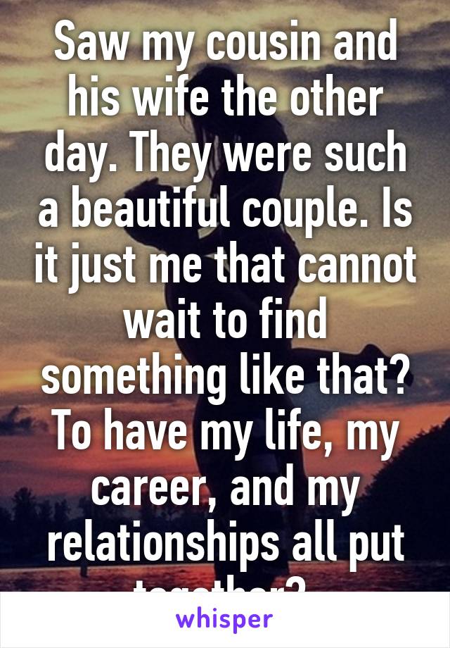 Saw my cousin and his wife the other day. They were such a beautiful couple. Is it just me that cannot wait to find something like that? To have my life, my career, and my relationships all put together? 